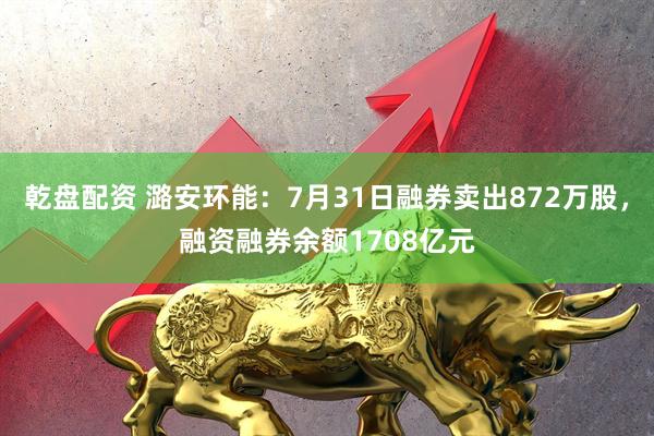 乾盘配资 潞安环能：7月31日融券卖出872万股，融资融券余额1708亿元