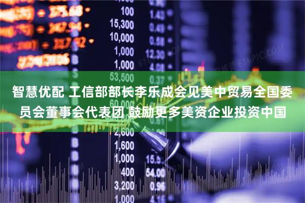 智慧优配 工信部部长李乐成会见美中贸易全国委员会董事会代表团 鼓励更多美资企业投资中国