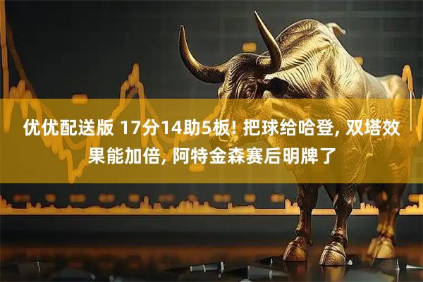 优优配送版 17分14助5板! 把球给哈登, 双塔效果能加倍, 阿特金森赛后明牌了