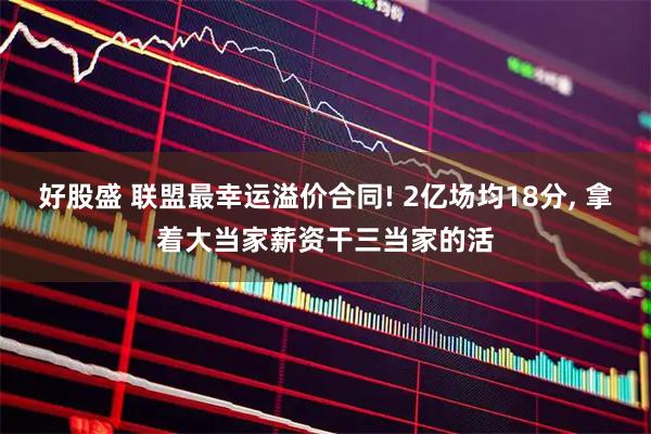 好股盛 联盟最幸运溢价合同! 2亿场均18分, 拿着大当家薪资干三当家的活