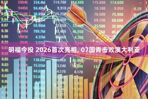 明福今投 2026首次亮相, 07国青击败澳大利亚