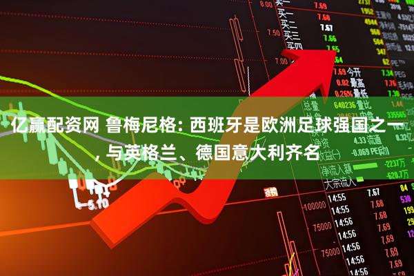 亿赢配资网 鲁梅尼格: 西班牙是欧洲足球强国之一, 与英格兰、德国意大利齐名