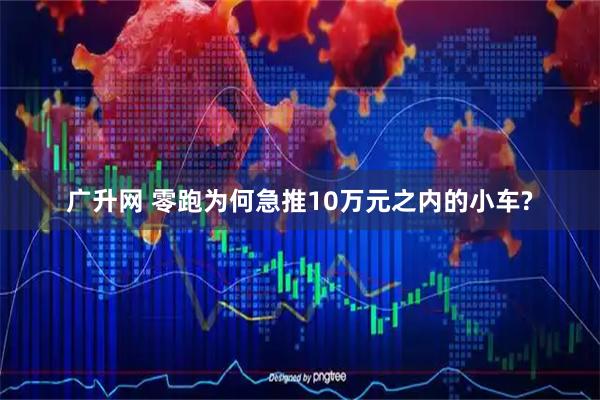 广升网 零跑为何急推10万元之内的小车?