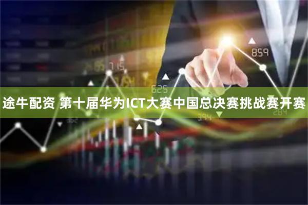 途牛配资 第十届华为ICT大赛中国总决赛挑战赛开赛